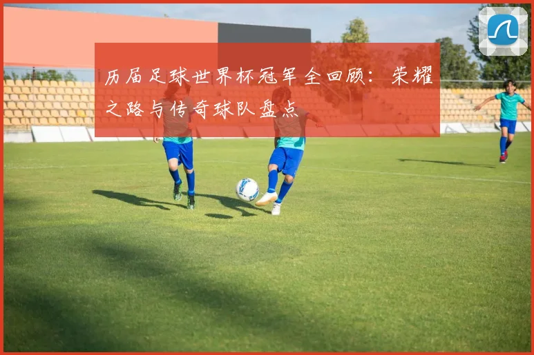 历届足球世界杯冠军全回顾：荣耀之路与传奇球队盘点