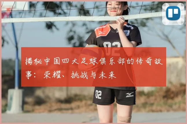 揭秘中国四大足球俱乐部的传奇故事：荣耀、挑战与未来