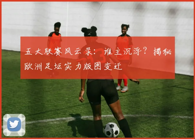 五大联赛风云录：谁主沉浮？揭秘欧洲足坛实力版图变迁